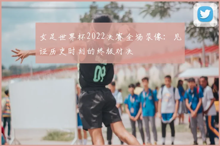 女足世界杯2022决赛全场录像：见证历史时刻的终极对决