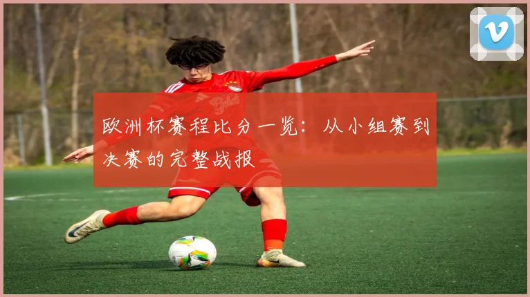 欧洲杯赛程比分一览：从小组赛到决赛的完整战报