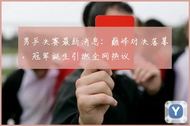 男乒决赛最新消息：巅峰对决落幕，冠军诞生引燃全网热议