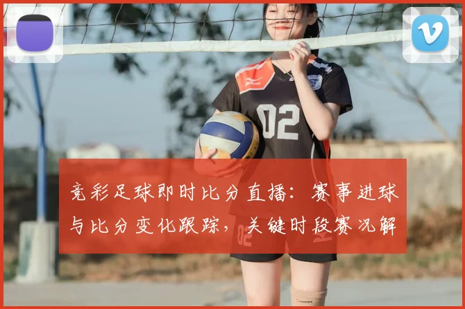 竞彩足球即时比分直播：赛事进球与比分变化跟踪，关键时段赛况解读