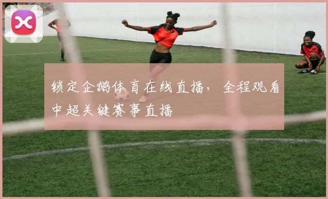 锁定企鹅体育在线直播，全程观看中超关键赛事直播